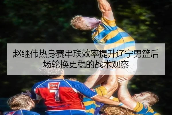 赵继伟热身赛串联效率提升辽宁男篮后场轮换更稳的战术观察
